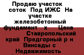 Продаю участок. 6 соток. Под ИЖС. На участке железобетонный фундамент 11х12 › Цена ­ 750 000 - Ставропольский край, Предгорный р-н, Винсады с. Недвижимость » Земельные участки продажа   